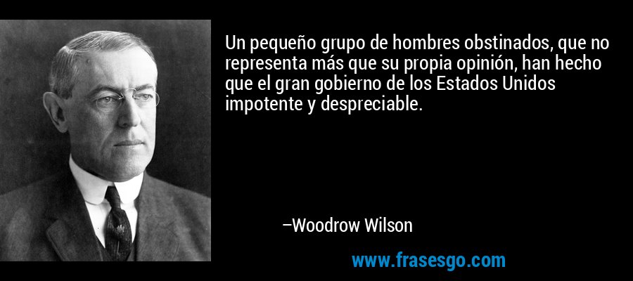 Un pequeño grupo de hombres obstinados, que no representa más que su propia opinión, han hecho que el gran gobierno de los Estados Unidos impotente y despreciable. – Woodrow Wilson