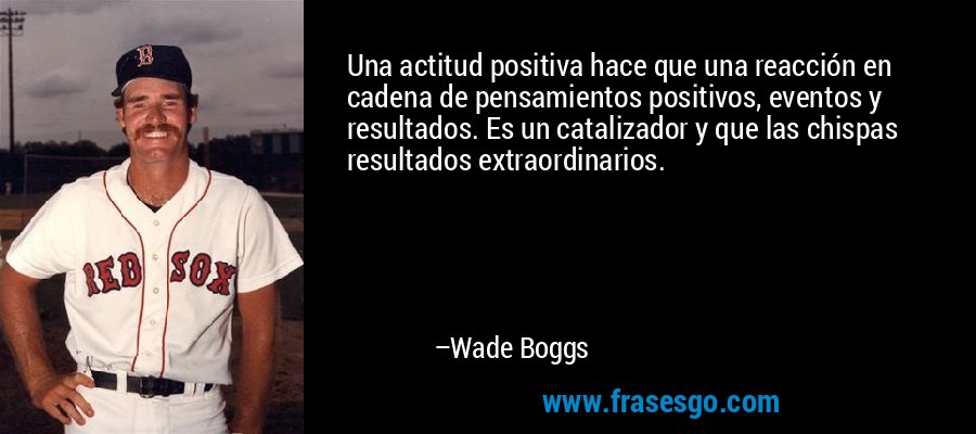 Una actitud positiva hace que una reacción en cadena de pensamientos positivos, eventos y resultados. Es un catalizador y que las chispas resultados extraordinarios. – Wade Boggs