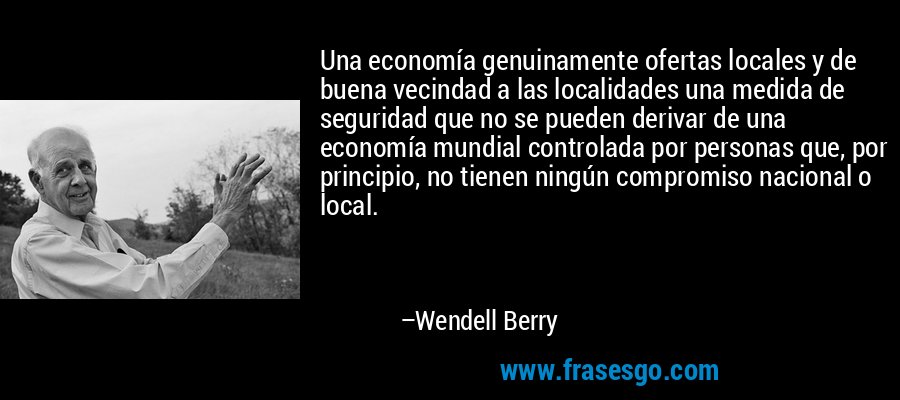 Una economía genuinamente ofertas locales y de buena vecindad a las localidades una medida de seguridad que no se pueden derivar de una economía mundial controlada por personas que, por principio, no tienen ningún compromiso nacional o local. – Wendell Berry