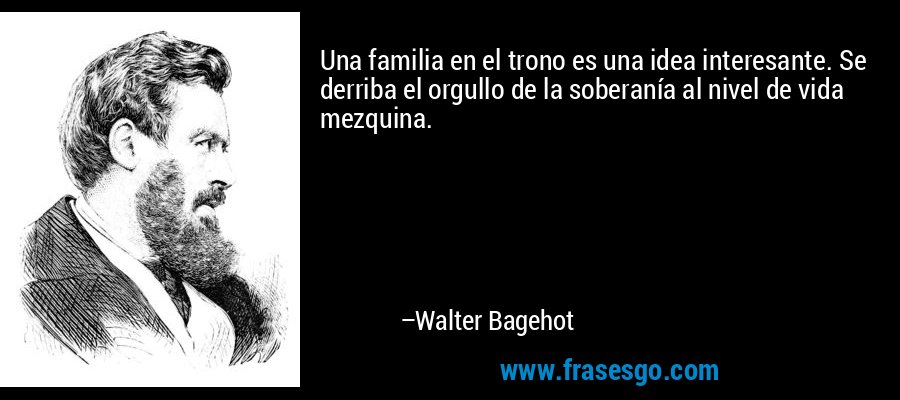 Una familia en el trono es una idea interesante. Se derriba el orgullo de la soberanía al nivel de vida mezquina. – Walter Bagehot