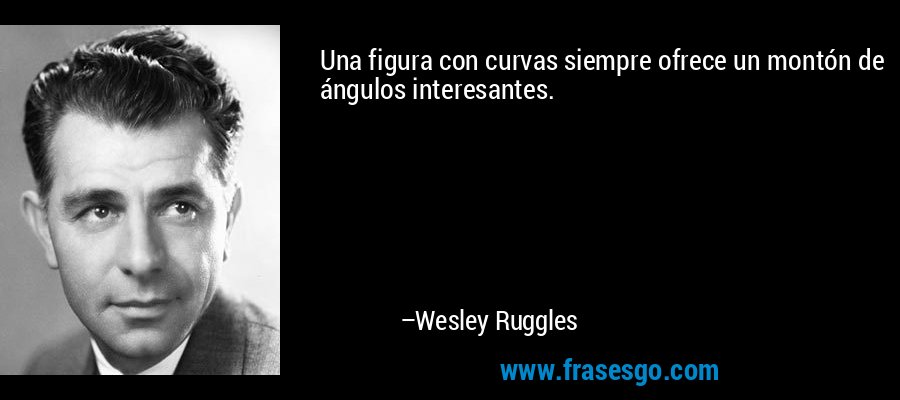 Una figura con curvas siempre ofrece un montón de ángulos interesantes. – Wesley Ruggles