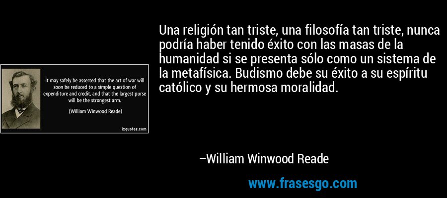 Una religión tan triste, una filosofía tan triste, nunca podría haber tenido éxito con las masas de la humanidad si se presenta sólo como un sistema de la metafísica. Budismo debe su éxito a su espíritu católico y su hermosa moralidad. – William Winwood Reade