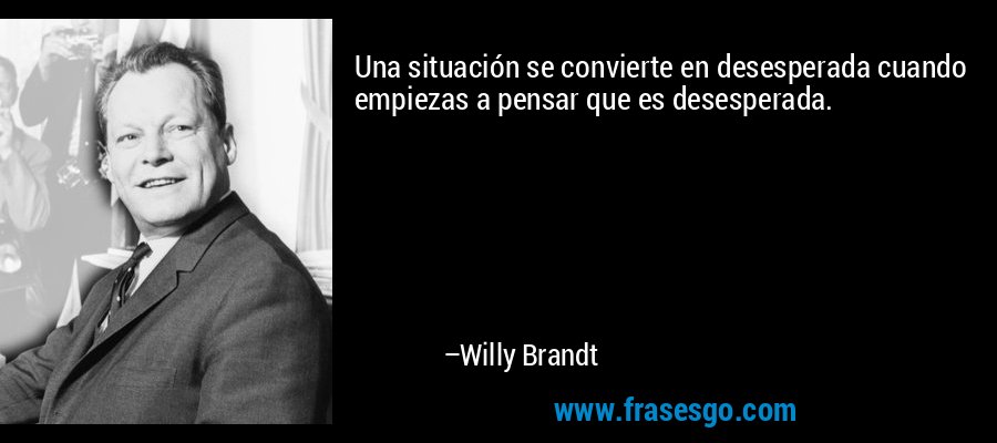 Una situación se convierte en desesperada cuando empiezas a pensar que es desesperada. – Willy Brandt
