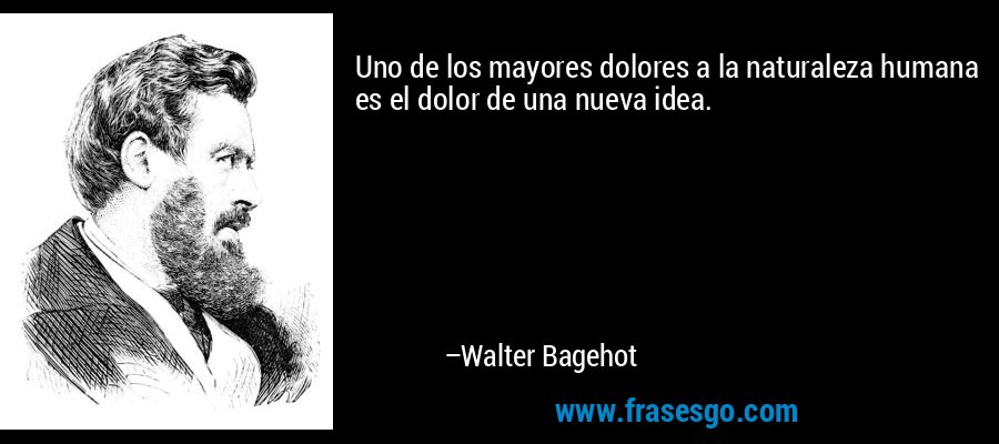 Uno de los mayores dolores a la naturaleza humana es el dolor de una nueva idea. – Walter Bagehot
