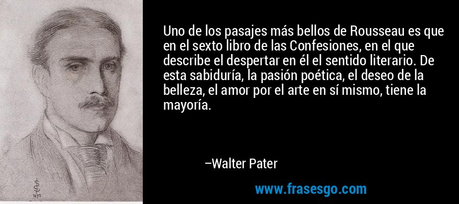 Uno de los pasajes más bellos de Rousseau es que en el sexto libro de las Confesiones, en el que describe el despertar en él el sentido literario. De esta sabiduría, la pasión poética, el deseo de la belleza, el amor por el arte en sí mismo, tiene la mayoría. – Walter Pater