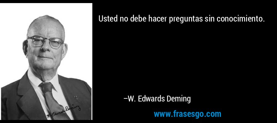 Usted no debe hacer preguntas sin conocimiento. – W. Edwards Deming