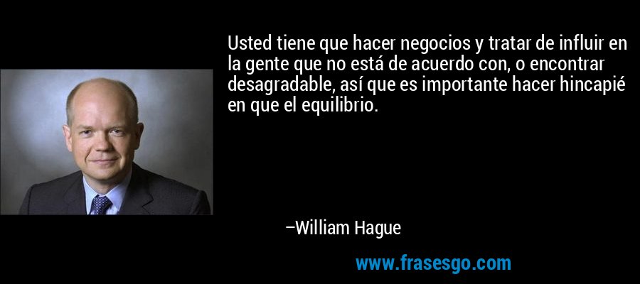 Usted tiene que hacer negocios y tratar de influir en la gente que no está de acuerdo con, o encontrar desagradable, así que es importante hacer hincapié en que el equilibrio. – William Hague