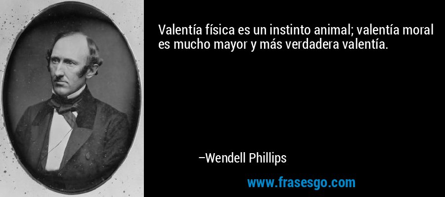 Valentía física es un instinto animal; valentía moral es mucho mayor y más verdadera valentía. – Wendell Phillips