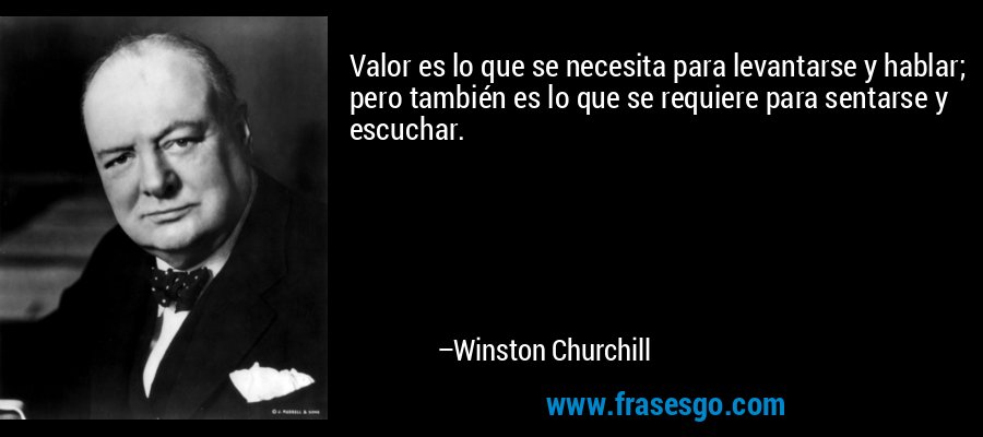 Valor es lo que se necesita para levantarse y hablar; pero también es lo que se requiere para sentarse y escuchar. – Winston Churchill