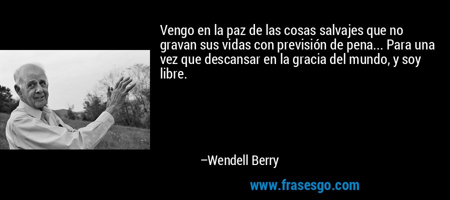 Vengo en la paz de las cosas salvajes que no gravan sus vidas con previsión de pena... Para una vez que descansar en la gracia del mundo, y soy libre. – Wendell Berry
