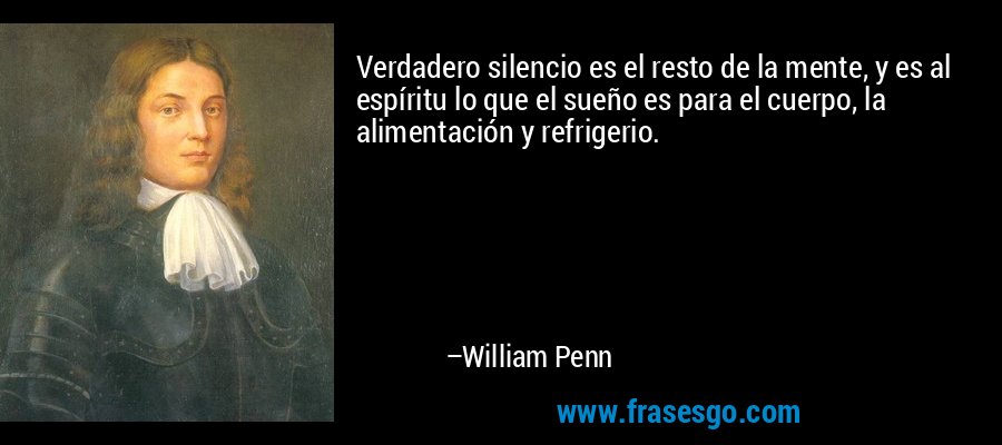 Verdadero silencio es el resto de la mente, y es al espíritu lo que el sueño es para el cuerpo, la alimentación y refrigerio. – William Penn