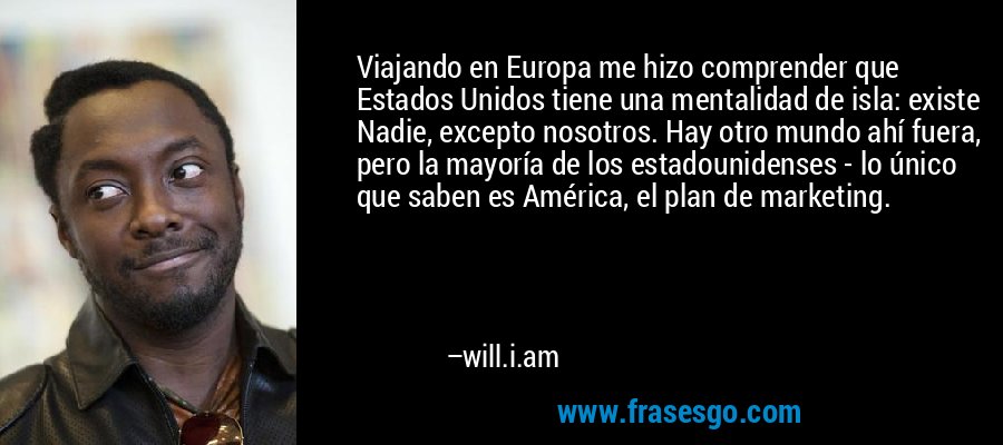 Viajando en Europa me hizo comprender que Estados Unidos tiene una mentalidad de isla: existe Nadie, excepto nosotros. Hay otro mundo ahí fuera, pero la mayoría de los estadounidenses - lo único que saben es América, el plan de marketing. – will.i.am