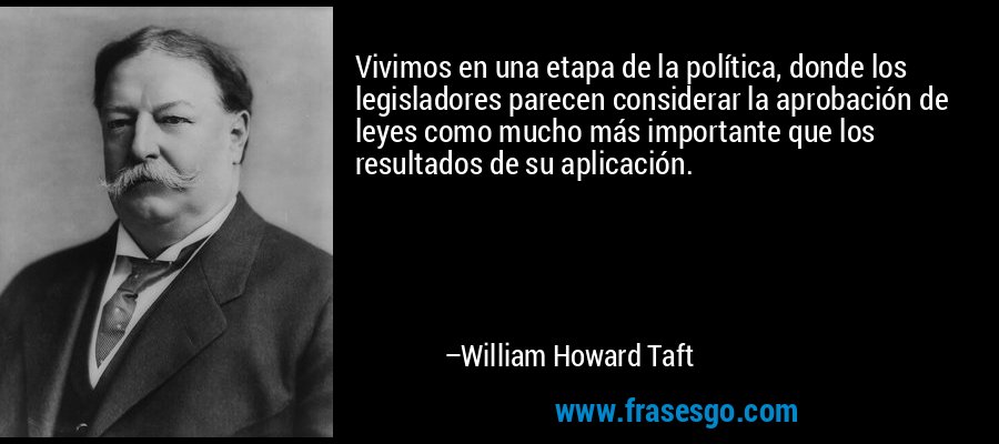 Vivimos en una etapa de la política, donde los legisladores parecen considerar la aprobación de leyes como mucho más importante que los resultados de su aplicación. – William Howard Taft