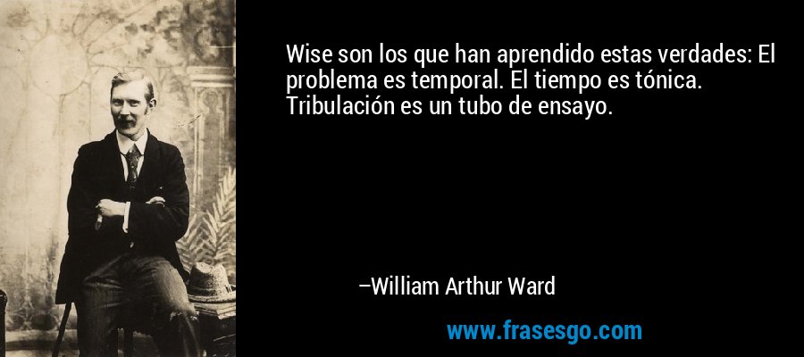 Wise son los que han aprendido estas verdades: El problema es temporal. El tiempo es tónica. Tribulación es un tubo de ensayo. – William Arthur Ward