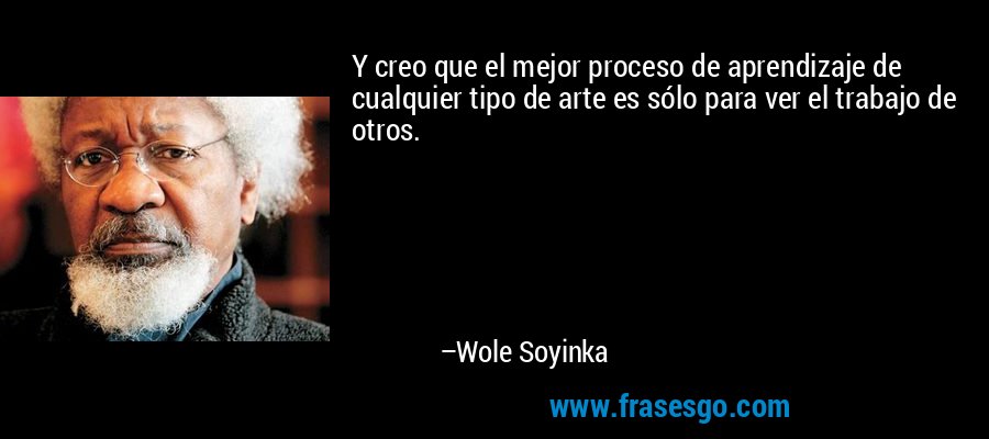 Y creo que el mejor proceso de aprendizaje de cualquier tipo de arte es sólo para ver el trabajo de otros. – Wole Soyinka
