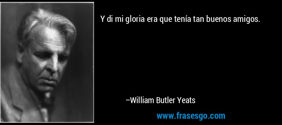Y di mi gloria era que tenía tan buenos amigos. – William Butler Yeats