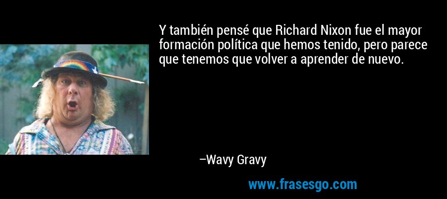 Y también pensé que Richard Nixon fue el mayor formación política que hemos tenido, pero parece que tenemos que volver a aprender de nuevo. – Wavy Gravy