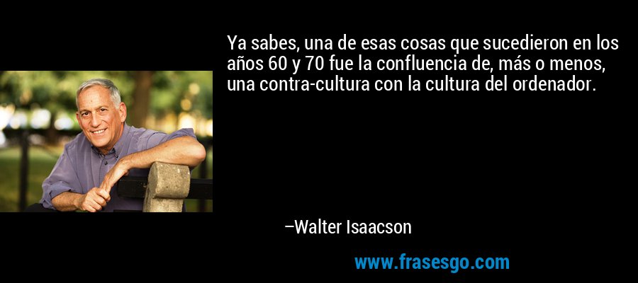 Ya sabes, una de esas cosas que sucedieron en los años 60 y 70 fue la confluencia de, más o menos, una contra-cultura con la cultura del ordenador. – Walter Isaacson