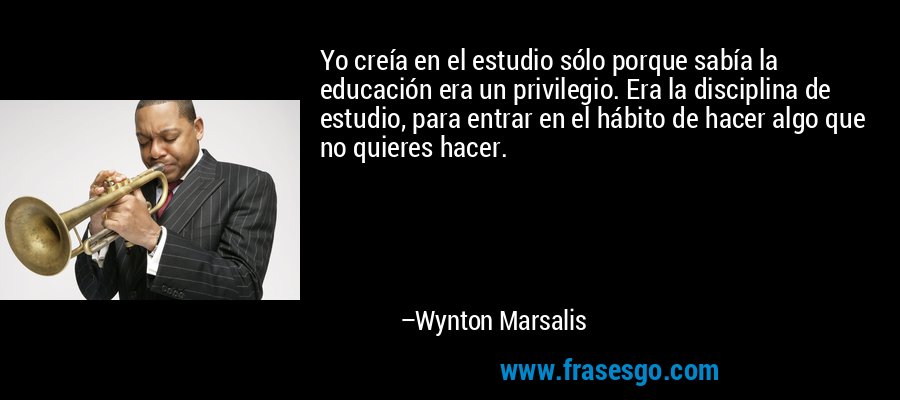 Yo creía en el estudio sólo porque sabía la educación era un privilegio. Era la disciplina de estudio, para entrar en el hábito de hacer algo que no quieres hacer. – Wynton Marsalis
