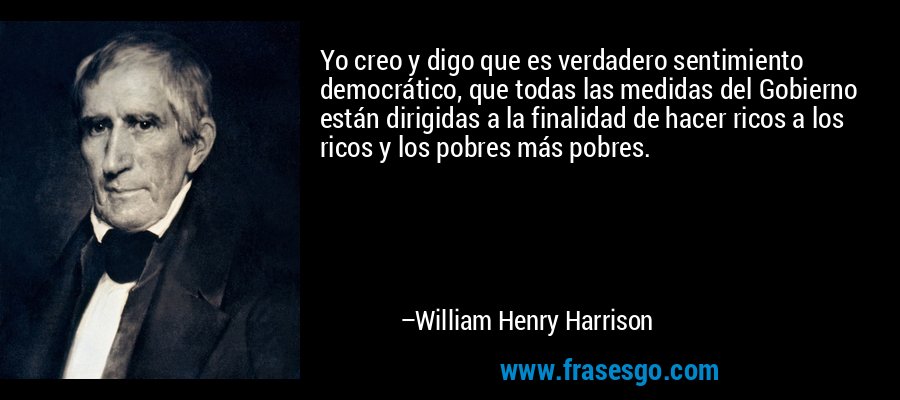 Yo creo y digo que es verdadero sentimiento democrático, que todas las medidas del Gobierno están dirigidas a la finalidad de hacer ricos a los ricos y los pobres más pobres. – William Henry Harrison