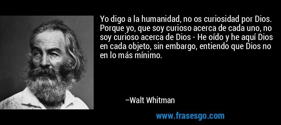Yo digo a la humanidad, no os curiosidad por Dios. Porque yo, que soy curioso acerca de cada uno, no soy curioso acerca de Dios - He oído y he aquí Dios en cada objeto, sin embargo, entiendo que Dios no en lo más mínimo. – Walt Whitman