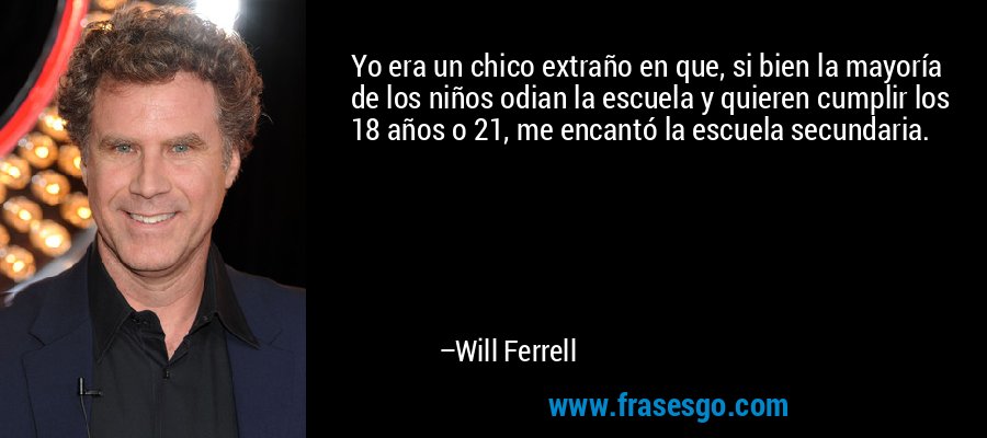 Yo era un chico extraño en que, si bien la mayoría de los niños odian la escuela y quieren cumplir los 18 años o 21, me encantó la escuela secundaria. – Will Ferrell