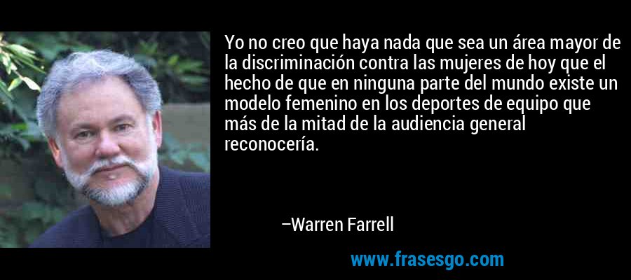 Yo no creo que haya nada que sea un área mayor de la discriminación contra las mujeres de hoy que el hecho de que en ninguna parte del mundo existe un modelo femenino en los deportes de equipo que más de la mitad de la audiencia general reconocería. – Warren Farrell