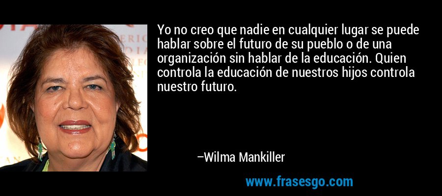 Yo no creo que nadie en cualquier lugar se puede hablar sobre el futuro de su pueblo o de una organización sin hablar de la educación. Quien controla la educación de nuestros hijos controla nuestro futuro. – Wilma Mankiller