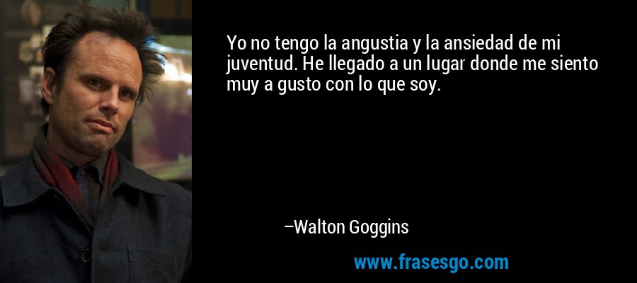 Yo no tengo la angustia y la ansiedad de mi juventud. He llegado a un lugar donde me siento muy a gusto con lo que soy. – Walton Goggins