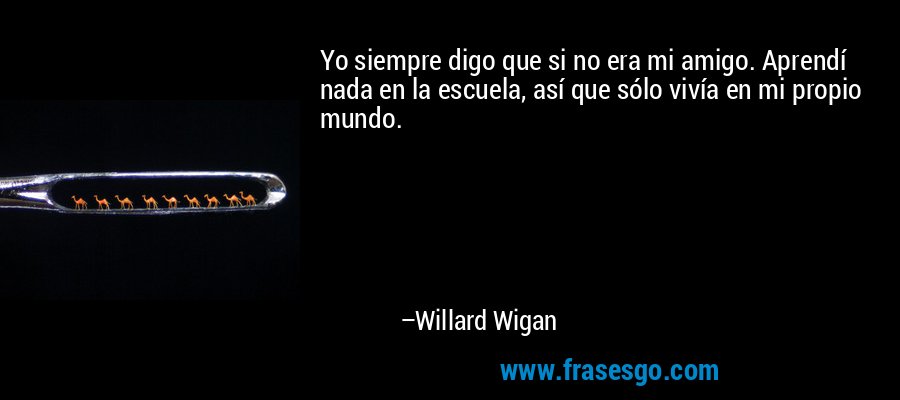Yo siempre digo que si no era mi amigo. Aprendí nada en la escuela, así que sólo vivía en mi propio mundo. – Willard Wigan