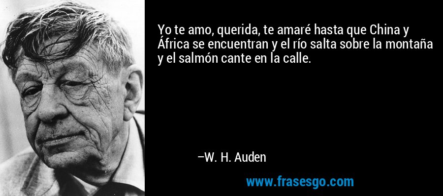 Yo te amo, querida, te amaré hasta que China y África se encuentran y el río salta sobre la montaña y el salmón cante en la calle. – W. H. Auden