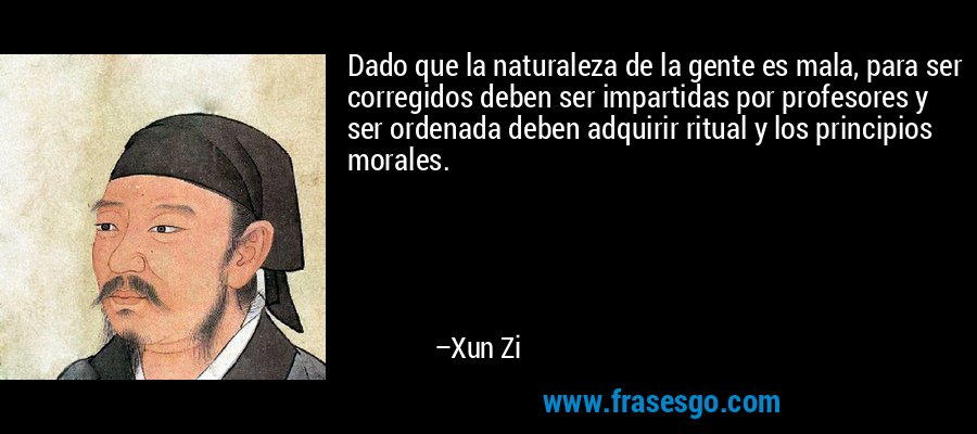 Dado que la naturaleza de la gente es mala, para ser corregidos deben ser impartidas por profesores y ser ordenada deben adquirir ritual y los principios morales. – Xun Zi