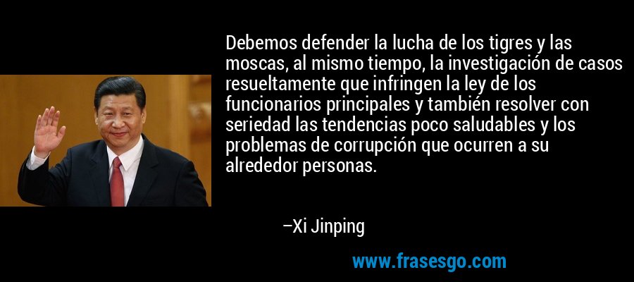 Debemos defender la lucha de los tigres y las moscas, al mismo tiempo, la investigación de casos resueltamente que infringen la ley de los funcionarios principales y también resolver con seriedad las tendencias poco saludables y los problemas de corrupción que ocurren a su alrededor personas. – Xi Jinping