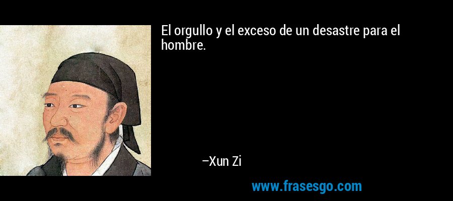 El orgullo y el exceso de un desastre para el hombre. – Xun Zi