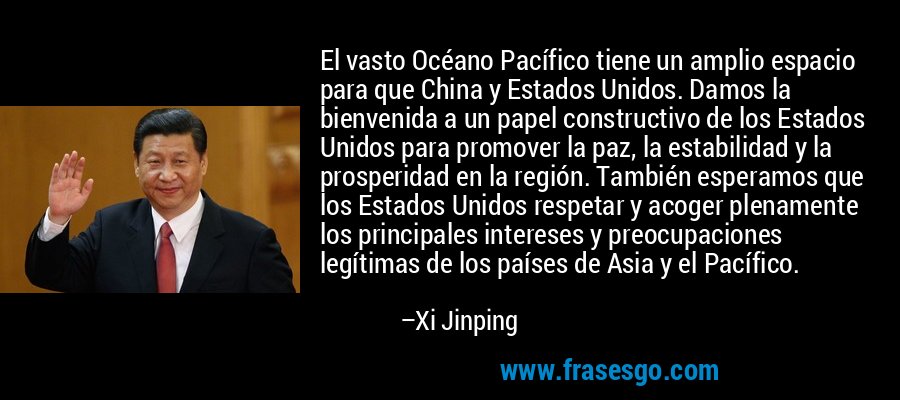 El vasto Océano Pacífico tiene un amplio espacio para que China y Estados Unidos. Damos la bienvenida a un papel constructivo de los Estados Unidos para promover la paz, la estabilidad y la prosperidad en la región. También esperamos que los Estados Unidos respetar y acoger plenamente los principales intereses y preocupaciones legítimas de los países de Asia y el Pacífico. – Xi Jinping