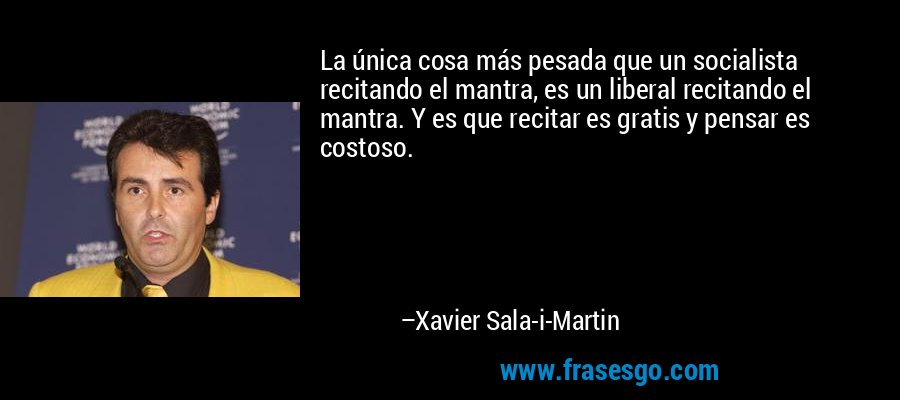 La única cosa más pesada que un socialista recitando el mantra, es un liberal recitando el mantra. Y es que recitar es gratis y pensar es costoso. – Xavier Sala-i-Martin
