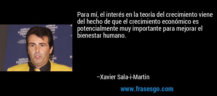 Para mí, el interés en la teoría del crecimiento viene del hecho de que el crecimiento económico es potencialmente muy importante para mejorar el bienestar humano. – Xavier Sala-i-Martin