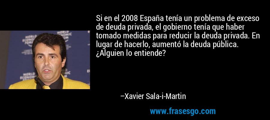 Si en el 2008 España tenía un problema de exceso de deuda privada, el gobierno tenía que haber tomado medidas para reducir la deuda privada. En lugar de hacerlo, aumentó la deuda pública. ¿Alguien lo entiende? – Xavier Sala-i-Martin