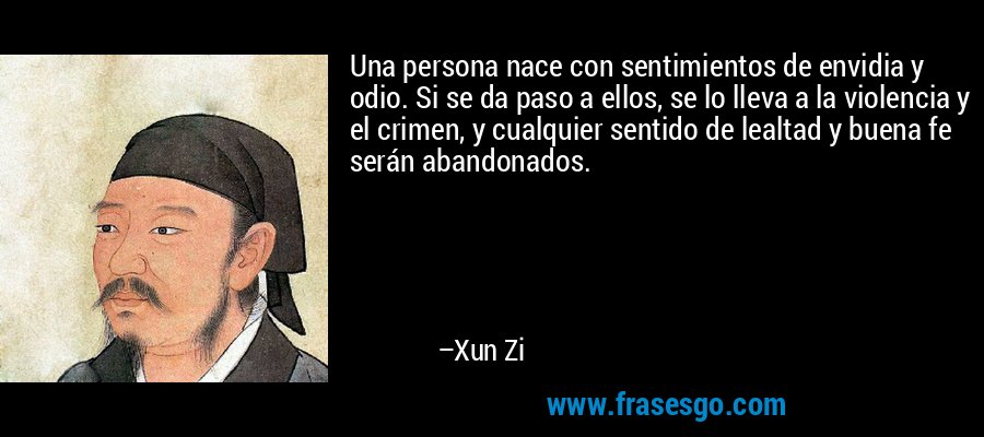 Una persona nace con sentimientos de envidia y odio. Si se da paso a ellos, se lo lleva a la violencia y el crimen, y cualquier sentido de lealtad y buena fe serán abandonados. – Xun Zi