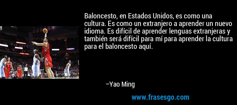 Baloncesto, en Estados Unidos, es como una cultura. Es como un extranjero a aprender un nuevo idioma. Es difícil de aprender lenguas extranjeras y también será difícil para mí para aprender la cultura para el baloncesto aquí. – Yao Ming