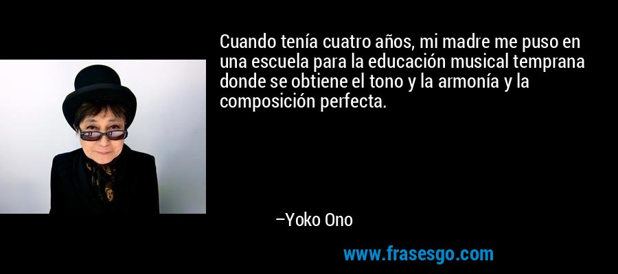 Cuando tenía cuatro años, mi madre me puso en una escuela para la educación musical temprana donde se obtiene el tono y la armonía y la composición perfecta. – Yoko Ono