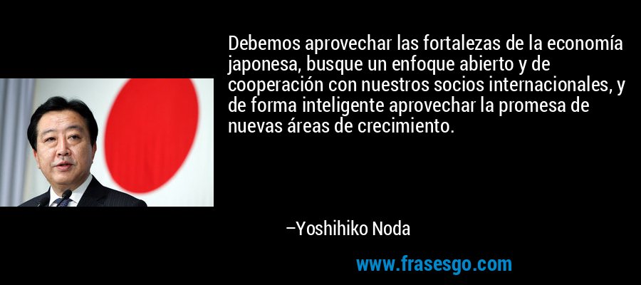 Debemos aprovechar las fortalezas de la economía japonesa, busque un enfoque abierto y de cooperación con nuestros socios internacionales, y de forma inteligente aprovechar la promesa de nuevas áreas de crecimiento. – Yoshihiko Noda
