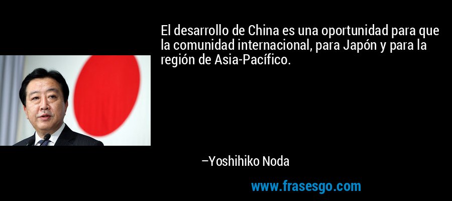 El desarrollo de China es una oportunidad para que la comunidad internacional, para Japón y para la región de Asia-Pacífico. – Yoshihiko Noda