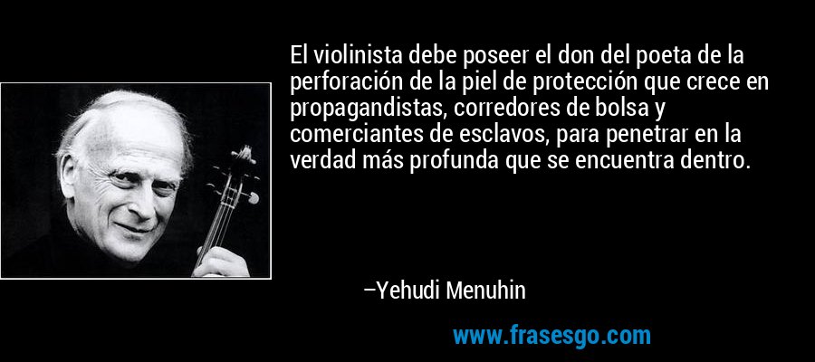 El violinista debe poseer el don del poeta de la perforación de la piel de protección que crece en propagandistas, corredores de bolsa y comerciantes de esclavos, para penetrar en la verdad más profunda que se encuentra dentro. – Yehudi Menuhin