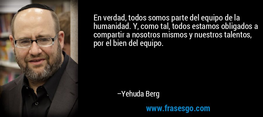 En verdad, todos somos parte del equipo de la humanidad. Y, como tal, todos estamos obligados a compartir a nosotros mismos y nuestros talentos, por el bien del equipo. – Yehuda Berg