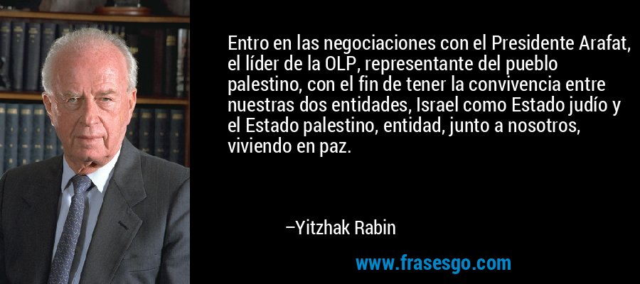 Entro en las negociaciones con el Presidente Arafat, el líder de la OLP, representante del pueblo palestino, con el fin de tener la convivencia entre nuestras dos entidades, Israel como Estado judío y el Estado palestino, entidad, junto a nosotros, viviendo en paz. – Yitzhak Rabin