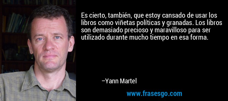 Es cierto, también, que estoy cansado de usar los libros como viñetas políticas y granadas. Los libros son demasiado precioso y maravilloso para ser utilizado durante mucho tiempo en esa forma. – Yann Martel