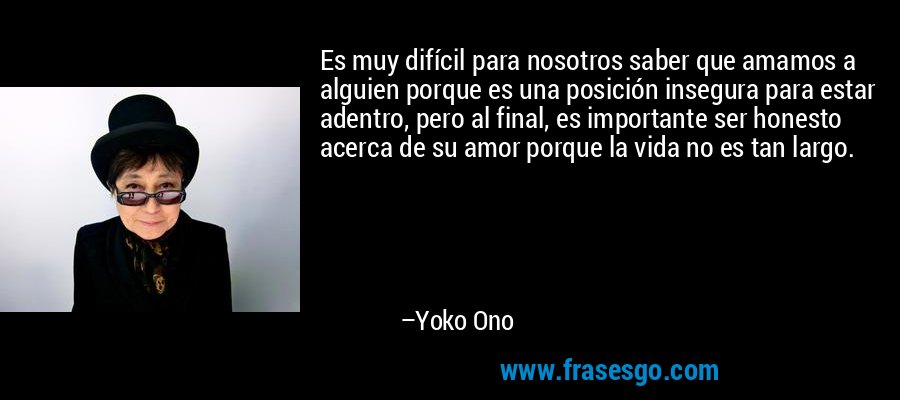 Es muy difícil para nosotros saber que amamos a alguien porque es una posición insegura para estar adentro, pero al final, es importante ser honesto acerca de su amor porque la vida no es tan largo. – Yoko Ono