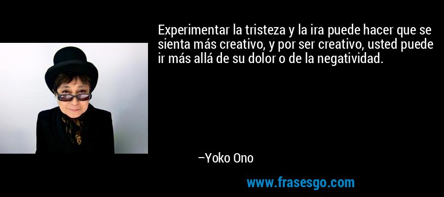 Experimentar la tristeza y la ira puede hacer que se sienta más creativo, y por ser creativo, usted puede ir más allá de su dolor o de la negatividad. – Yoko Ono