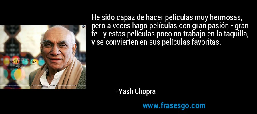 He sido capaz de hacer películas muy hermosas, pero a veces hago películas con gran pasión - gran fe - y estas películas poco no trabajo en la taquilla, y se convierten en sus películas favoritas. – Yash Chopra